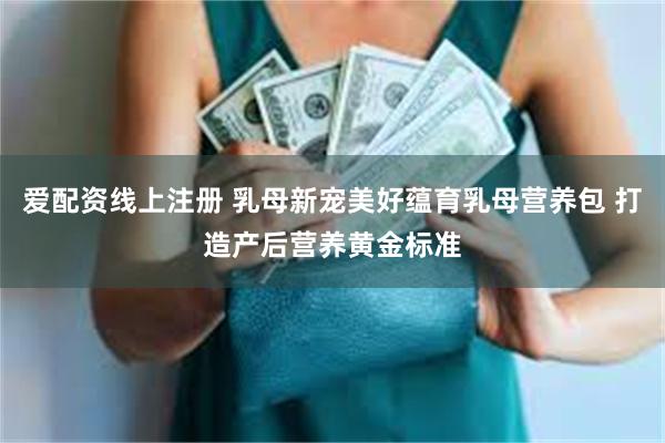 爱配资线上注册 乳母新宠美好蕴育乳母营养包 打造产后营养黄金标准