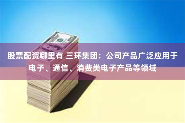 股票配资哪里有 三环集团：公司产品广泛应用于电子、通信、消费类电子产品等领域