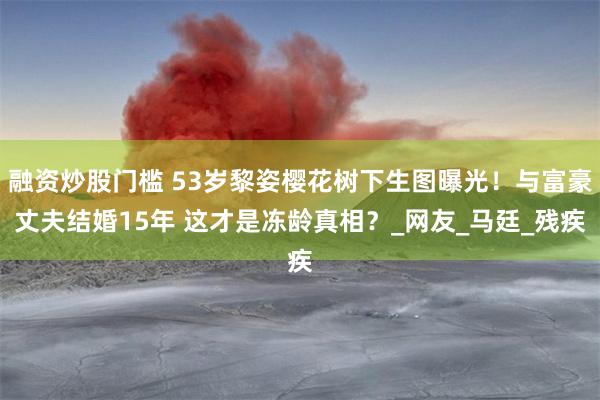 融资炒股门槛 53岁黎姿樱花树下生图曝光！与富豪丈夫结婚15年 这才是冻龄真相？_网友_马廷_残疾