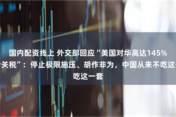国内配资线上 外交部回应“美国对华高达145%累计关税”：停止极限施压、胡作非为，中国从来不吃这一套