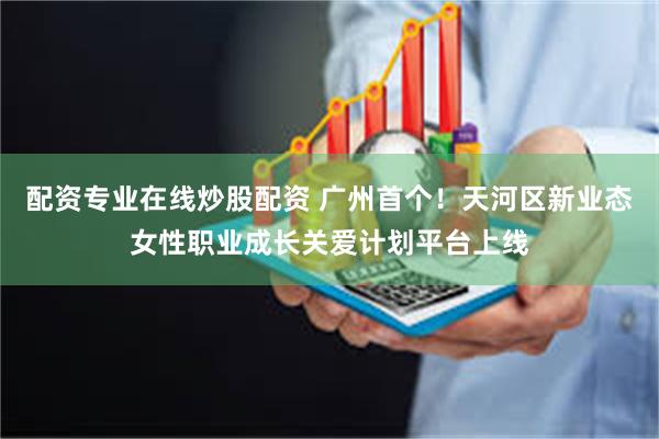 配资专业在线炒股配资 广州首个！天河区新业态女性职业成长关爱计划平台上线