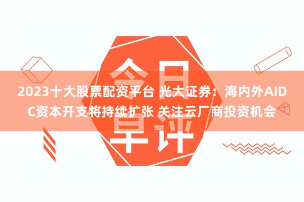 2023十大股票配资平台 光大证券：海内外AIDC资本开支将持续扩张 关注云厂商投资机会