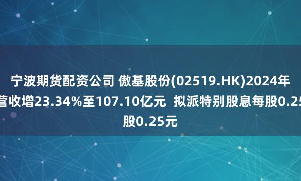 宁波期货配资公司 傲基股份(02519.HK)2024年度营收增23.34%至107.10亿元  拟派特别股息每股0.25元