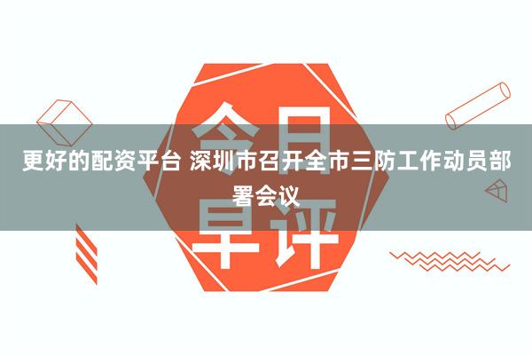 更好的配资平台 深圳市召开全市三防工作动员部署会议