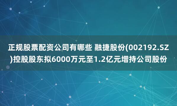 正规股票配资公司有哪些 融捷股份(002192.SZ)控股股东拟6000万元至1.2亿元增持公司股份