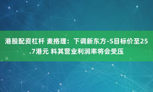 港股配资杠杆 麦格理：下调新东方-S目标价至25.7港元 料其营业利润率将会受压