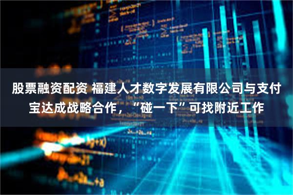 股票融资配资 福建人才数字发展有限公司与支付宝达成战略合作，“碰一下”可找附近工作