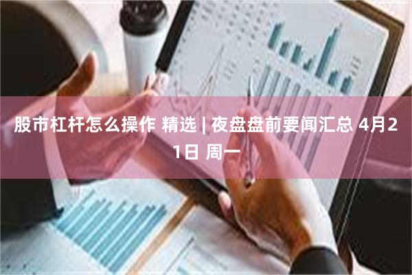 股市杠杆怎么操作 精选 | 夜盘盘前要闻汇总 4月21日 周一
