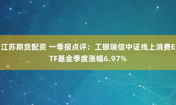 江苏期货配资 一季报点评：工银瑞信中证线上消费ETF基金季度涨幅6.97%