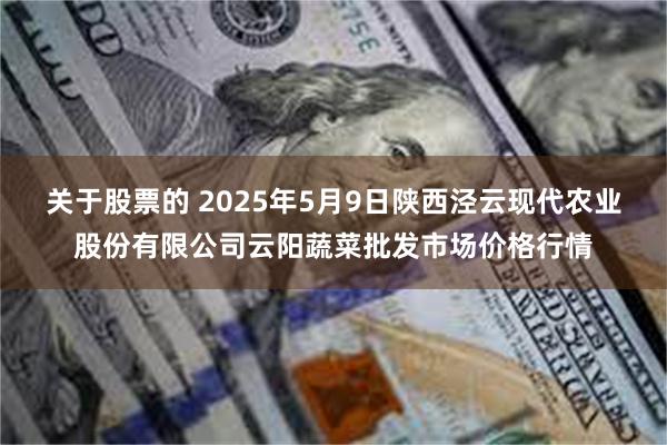 关于股票的 2025年5月9日陕西泾云现代农业股份有限公司云阳蔬菜批发市场价格行情