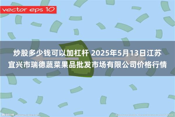 炒股多少钱可以加杠杆 2025年5月13日江苏宜兴市瑞德蔬菜果品批发市场有限公司价格行情