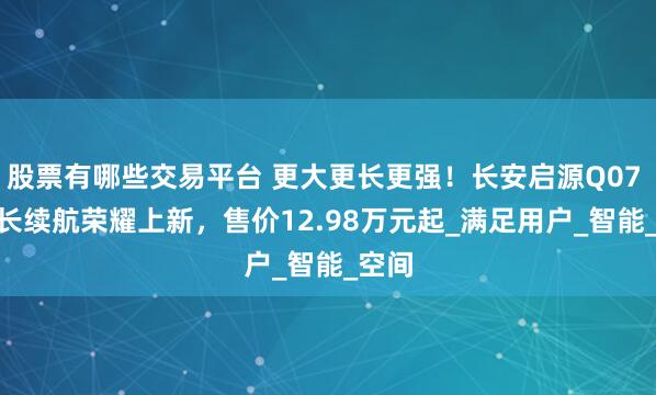 股票有哪些交易平台 更大更长更强！长安启源Q07 145长续航荣耀上新，售价12.98万元起_满足用户_智能_空间