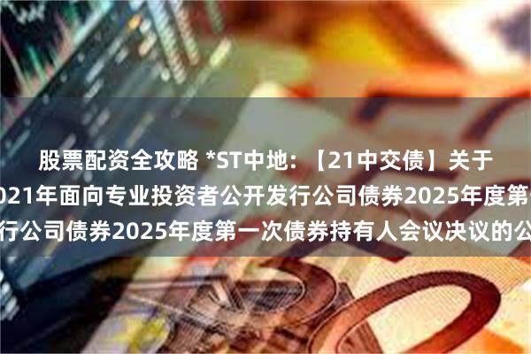 股票配资全攻略 *ST中地: 【21中交债】关于中交地产股份有限公司2021年面向专业投资者公开发行公司债券2025年度第一次债券持有人会议决议的公告