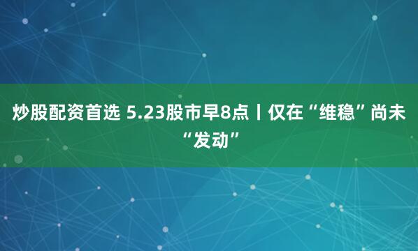 炒股配资首选 5.23股市早8点丨仅在“维稳”尚未“发动”