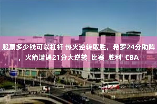 股票多少钱可以杠杆 热火逆转取胜，希罗24分助阵，火箭遭遇21分大逆转_比赛_胜利_CBA