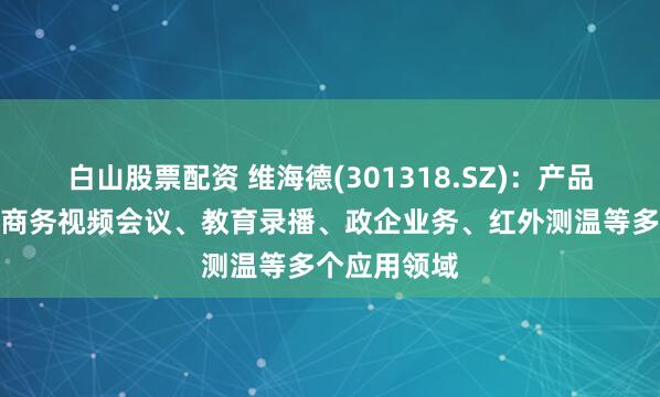 白山股票配资 维海德(301318.SZ)：产品广泛应用于商务视频会议、教育录播、政企业务、红外测温等多个应用领域