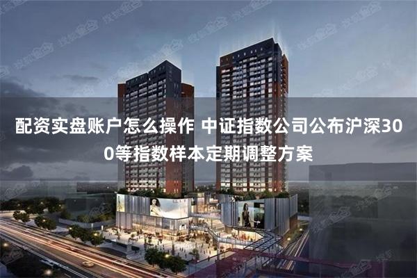配资实盘账户怎么操作 中证指数公司公布沪深300等指数样本定期调整方案