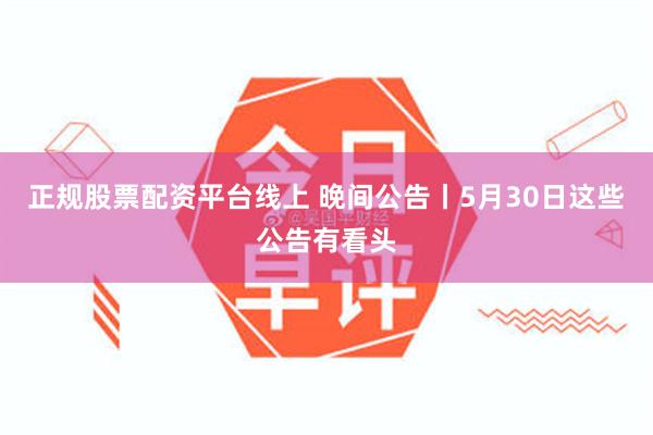 正规股票配资平台线上 晚间公告丨5月30日这些公告有看头