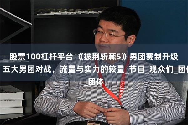 股票100杠杆平台 《披荆斩棘5》男团赛制升级：五大男团对战，流量与实力的较量_节目_观众们_团体