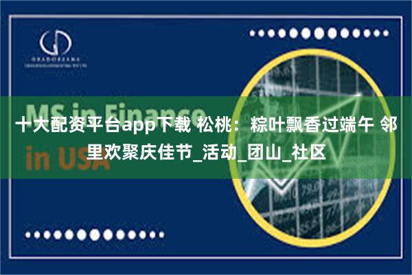 十大配资平台app下载 松桃：粽叶飘香过端午 邻里欢聚庆佳节_活动_团山_社区