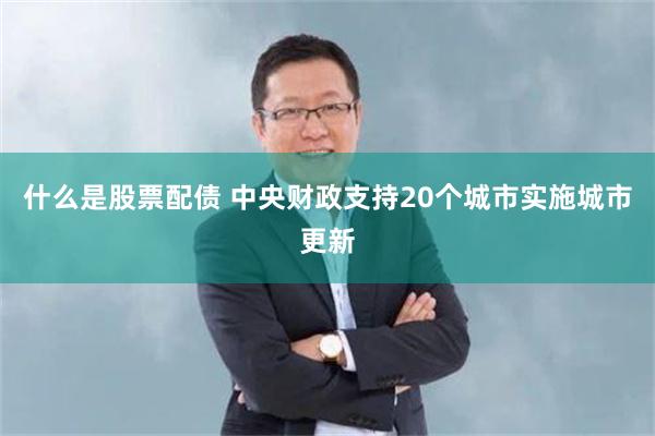 什么是股票配债 中央财政支持20个城市实施城市更新