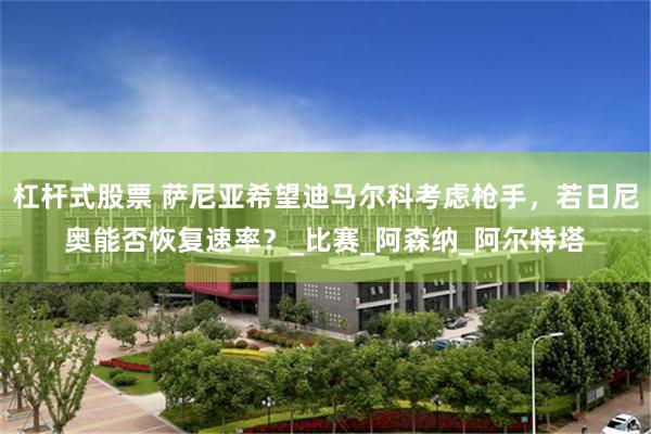 杠杆式股票 萨尼亚希望迪马尔科考虑枪手，若日尼奥能否恢复速率？_比赛_阿森纳_阿尔特塔