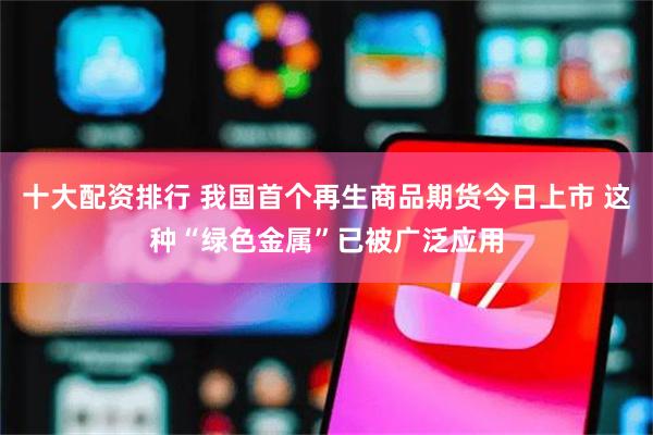 十大配资排行 我国首个再生商品期货今日上市 这种“绿色金属”已被广泛应用