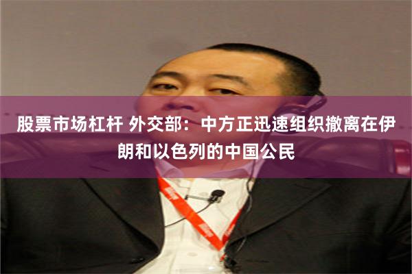 股票市场杠杆 外交部：中方正迅速组织撤离在伊朗和以色列的中国公民