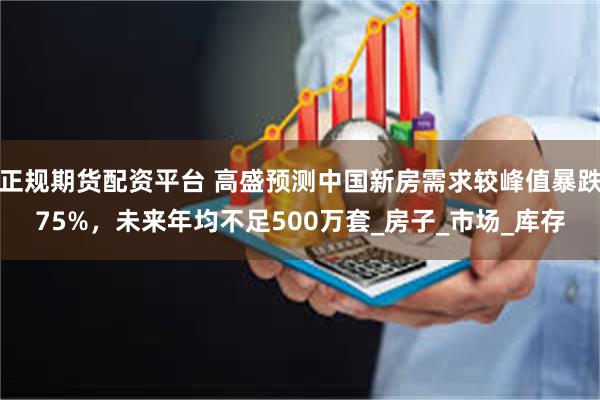 正规期货配资平台 高盛预测中国新房需求较峰值暴跌75%，未来年均不足500万套_房子_市场_库存