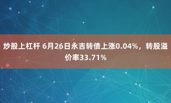 炒股上杠杆 6月26日永吉转债上涨0.04%，转股溢价率33.71%