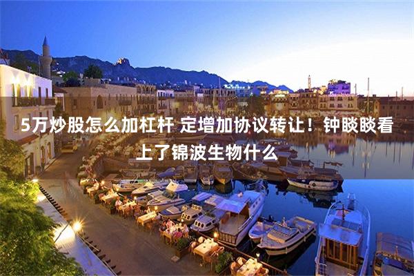 5万炒股怎么加杠杆 定增加协议转让！钟睒睒看上了锦波生物什么