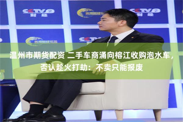 温州市期货配资 二手车商涌向榕江收购泡水车，否认趁火打劫：不卖只能报废