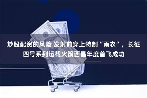 炒股配资的风险 发射前穿上特制“雨衣”，长征四号系列运载火箭西昌年度首飞成功