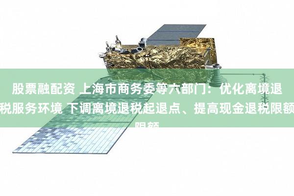 股票融配资 上海市商务委等六部门：优化离境退税服务环境 下调离境退税起退点、提高现金退税限额